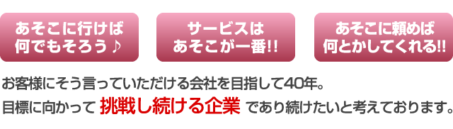 あそこに行けば何でもそろう！あそこに頼めば何とかしてくれる！サービスはあそこが一番！お客様にそう言っていただける会社を目指して40年。目標に向かって挑戦し続ける企業であり続けたいと考えております。